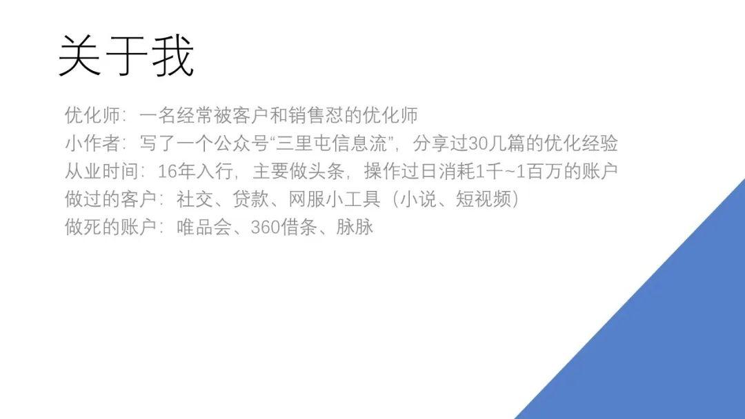 　关于我 　　大家好，我是宁阿姨，是一名信息流优化师，我看九枝兰的介绍里面写是一个专家，我想可能是为了吸引大家过来听才这么写。我不是专家，只是一个经常被客户和销售diss的优化师，有很多客户都做不起来，我也很无奈。 　　还有另外一个身份是大家知道的：我是一个小的作者，写了一个公众号叫“三里屯信息流”，这个还挺想跟大家说一下的：为什么想要写公众号。最开始的时候，我在团队内部会经常做一些培训，把大家抓过来，就开始讲，讲得比较多了、就积累了一些PPT和资料，我觉得这些东西放在我自己的电脑上还挺可惜的，就想如果能给它写出来不是挺好，然后就写了。很开心能有人看，也很开心，今天能给这么多人一起来讲。作者这一块就说到这。 　　从业时间的话，我大概做了4年左右，最近这两年做的少了一些，主要是16、17、18年的时候做的比较多，最近这两年就总结、还稍微对接了一下API。做过的客户主要做过社交、贷款、还有一些网服的小工具。二类电商最近做了一点，但不是特别多。这当中有一些能做起来，但是不太想说了。 　　想跟大家说一下我做死的账户，我做死过唯品会、360借条、还有脉脉等等，有的是被客户怼得特别惨的，客户说“你要是再做不起来我就换代理”，然后我真的没有做起来，他也就真的换了代理。说这些是想跟大家说一下：我也有非常多的账户是做不起来的，在被客户怼的时候、真的觉得很怀疑人生——我已经很尽力了，但是也不知道为什么就是不起量，我也是真的没有办法。所以就希望尽可能多的去了解一点广告系统到底是怎么回事，也希望把我挺费劲地学习到的东西，分享给大家。